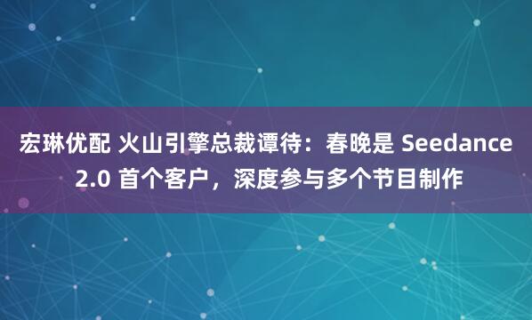 宏琳优配 火山引擎总裁谭待：春晚是 Seedance 2.0 首个客户，深度参与多个节目制作
