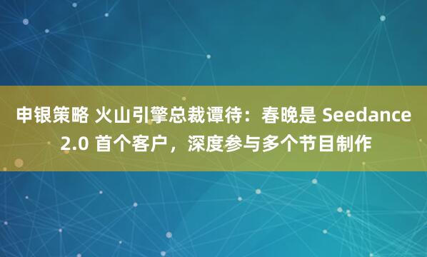 申银策略 火山引擎总裁谭待：春晚是 Seedance 2.0 首个客户，深度参与多个节目制作