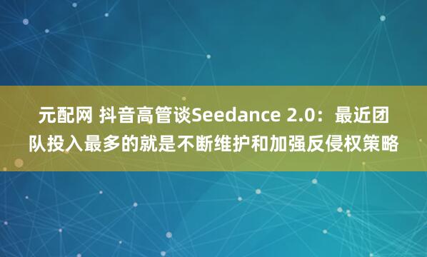 元配网 抖音高管谈Seedance 2.0：最近团队投入最多的就是不断维护和加强反侵权策略