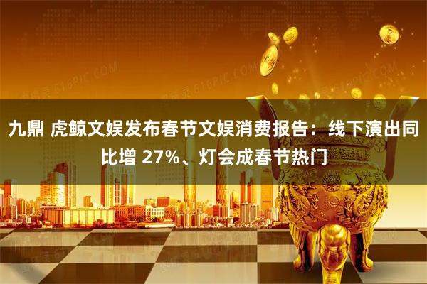 九鼎 虎鲸文娱发布春节文娱消费报告：线下演出同比增 27%、灯会成春节热门