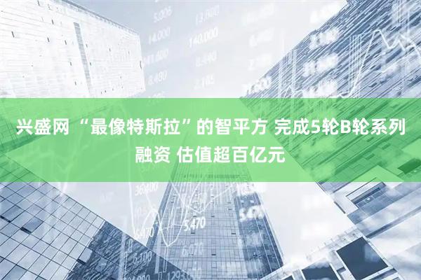 兴盛网 “最像特斯拉”的智平方 完成5轮B轮系列融资 估值超百亿元