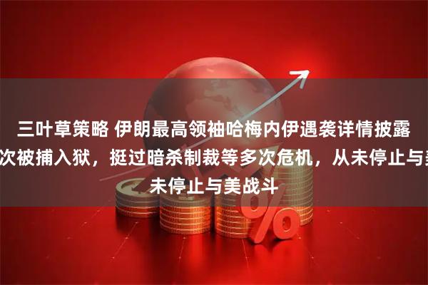 三叶草策略 伊朗最高领袖哈梅内伊遇袭详情披露，曾6次被捕入狱，挺过暗杀制裁等多次危机，从未停止与美战斗