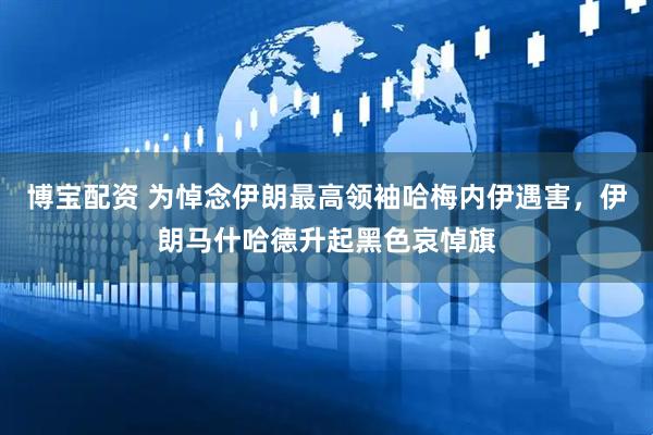 博宝配资 为悼念伊朗最高领袖哈梅内伊遇害，伊朗马什哈德升起黑色哀悼旗