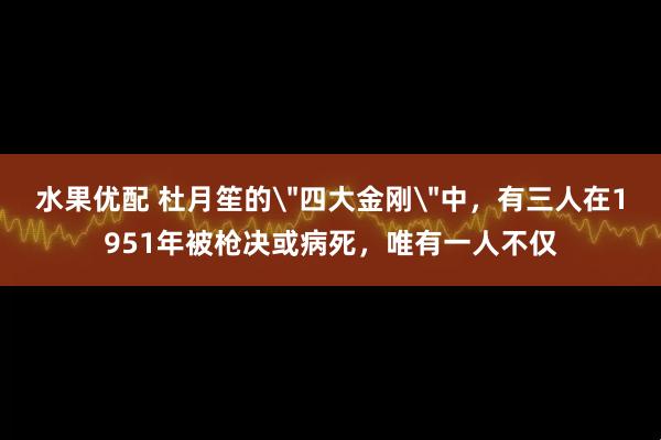 水果优配 杜月笙的＂四大金刚＂中，有三人在1951年被枪决或病死，唯有一人不仅