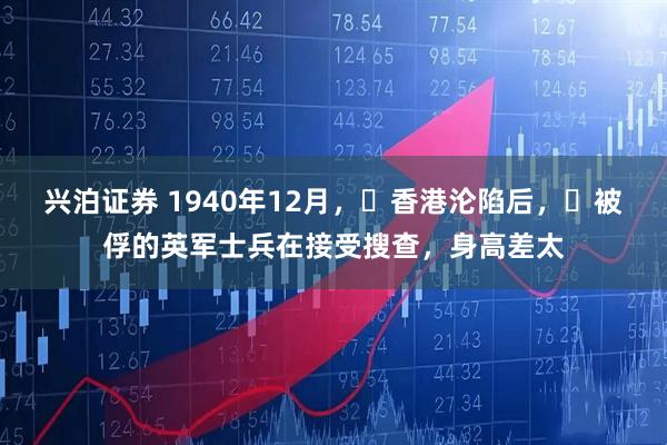 兴泊证券 1940年12月，​香港沦陷后，​被俘的英军士兵在接受搜查，身高差太