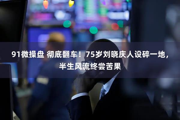 91微操盘 彻底翻车！75岁刘晓庆人设碎一地，半生风流终尝苦果