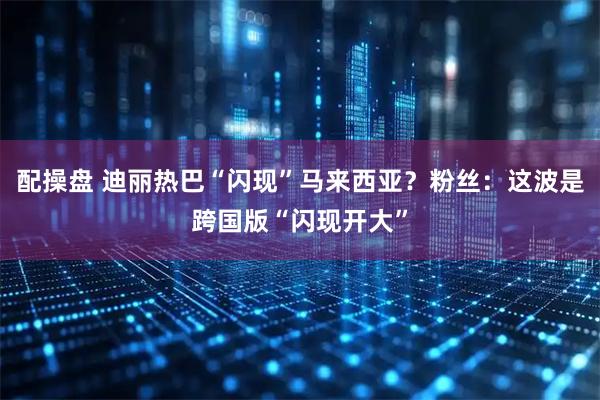 配操盘 迪丽热巴“闪现”马来西亚？粉丝：这波是跨国版“闪现开大”