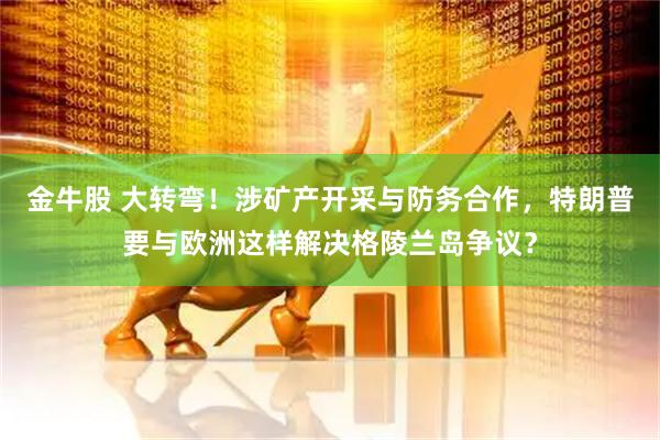 金牛股 大转弯！涉矿产开采与防务合作，特朗普要与欧洲这样解决格陵兰岛争议？