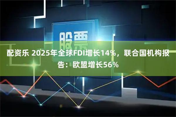配资乐 2025年全球FDI增长14%，联合国机构报告：欧盟增长56%
