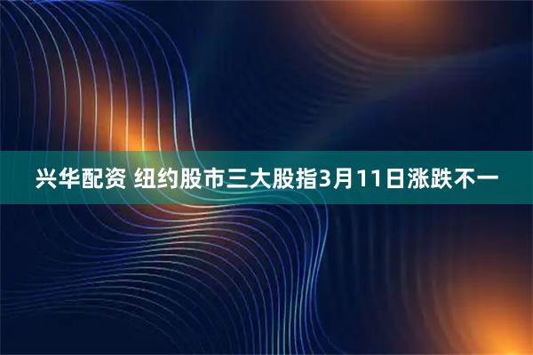 兴华配资 纽约股市三大股指3月11日涨跌不一