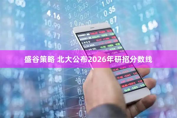 盛谷策略 北大公布2026年研招分数线