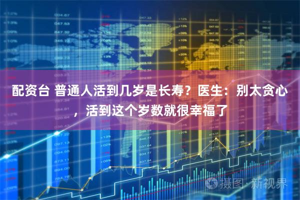 配资台 普通人活到几岁是长寿？医生：别太贪心，活到这个岁数就很幸福了