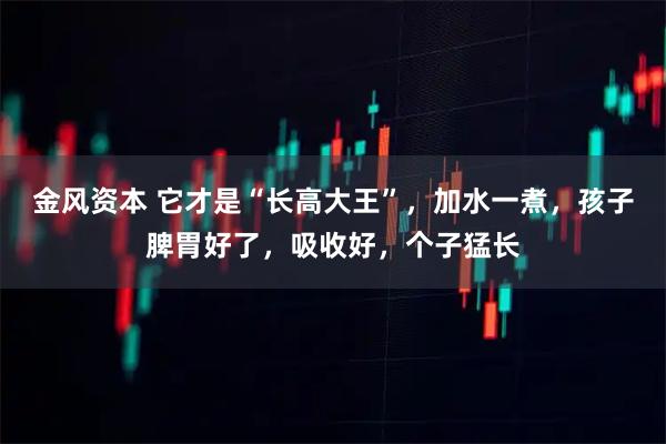 金风资本 它才是“长高大王”，加水一煮，孩子脾胃好了，吸收好，个子猛长