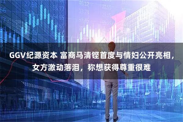 GGV纪源资本 富商马清铿首度与情妇公开亮相，女方激动落泪，称想获得尊重很难