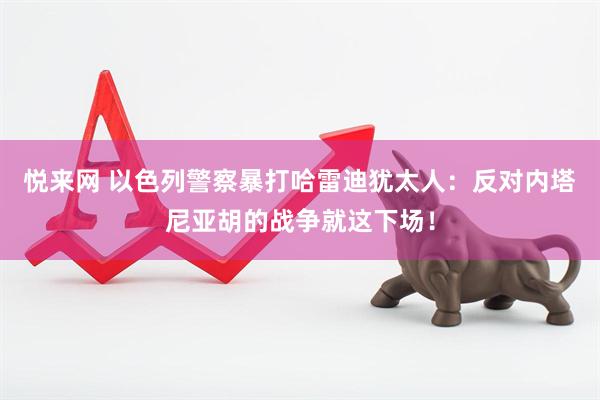 悦来网 以色列警察暴打哈雷迪犹太人:反对内塔尼亚胡的战争就这下场!