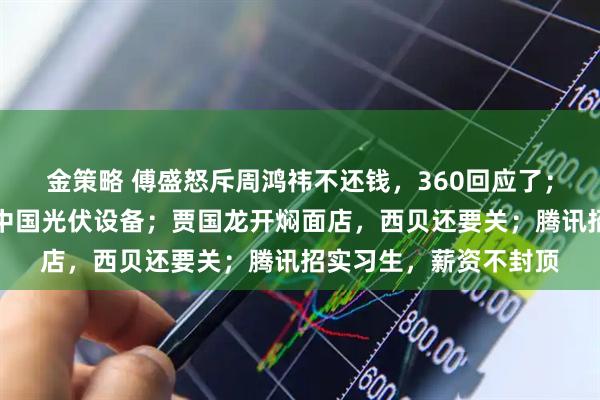 金策略 傅盛怒斥周鸿祎不还钱，360回应了；沸腾！马斯克正采购中国光伏设备；贾国龙开焖面店，西贝还要关；腾讯招实习生，薪资不封顶