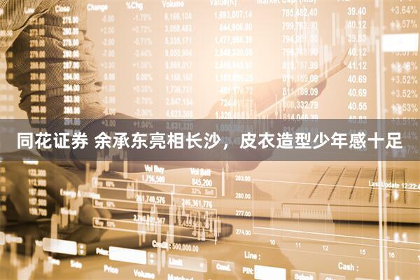 同花证券 余承东亮相长沙，皮衣造型少年感十足