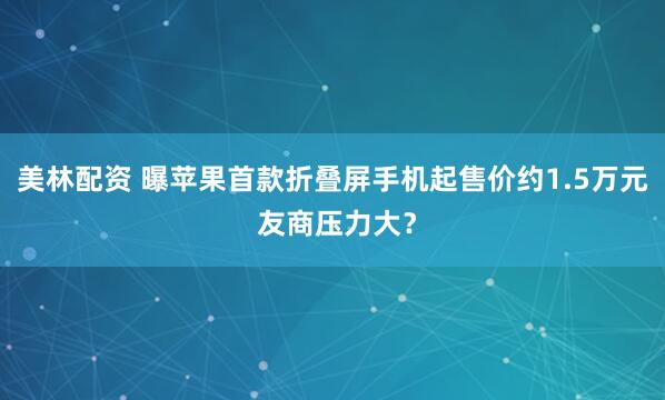 美林配资 曝苹果首款折叠屏手机起售价约1.5万元 友商压力大？
