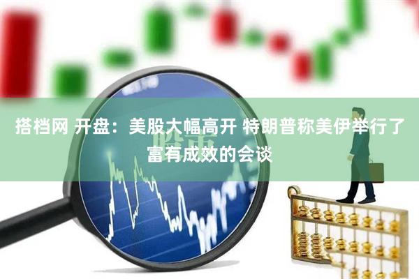 搭档网 开盘：美股大幅高开 特朗普称美伊举行了富有成效的会谈