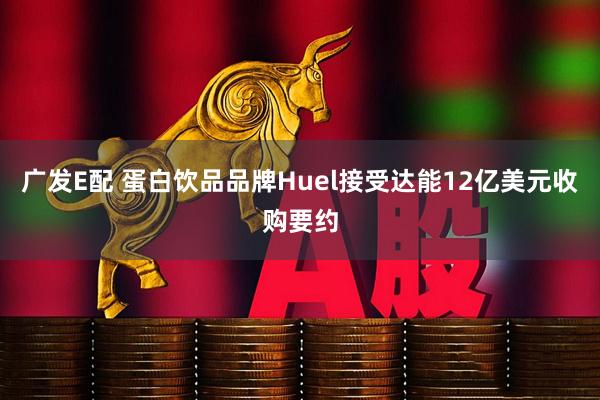 广发E配 蛋白饮品品牌Huel接受达能12亿美元收购要约