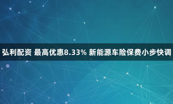 弘利配资 最高优惠8.33% 新能源车险保费小步快调