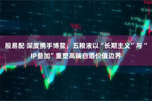 股易配 深度携手博鳌，五粮液以“长期主义”与“IP叠加”重塑高端白酒价值边界