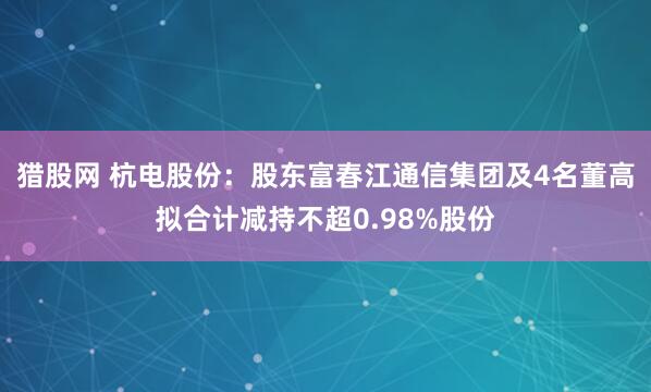 猎股网 杭电股份：股东富春江通信集团及4名董高拟合计减持不超0.98%股份