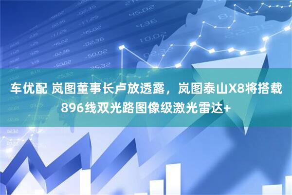 车优配 岚图董事长卢放透露，岚图泰山X8将搭载896线双光路图像级激光雷达+