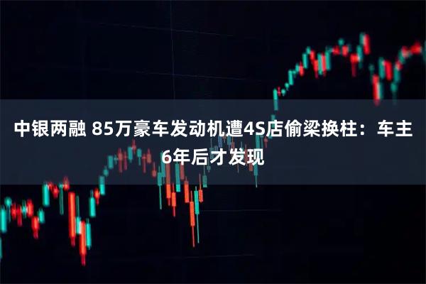 中银两融 85万豪车发动机遭4S店偷梁换柱：车主6年后才发现