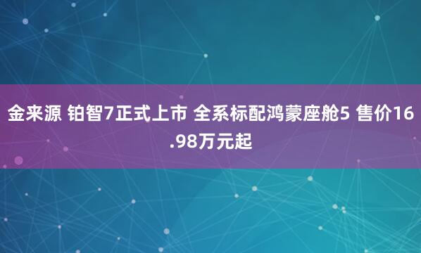 金来源 铂智7正式上市 全系标配鸿蒙座舱5 售价16.98万元起