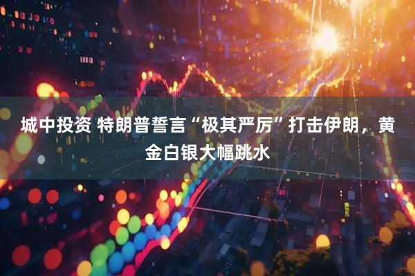 城中投资 特朗普誓言“极其严厉”打击伊朗，黄金白银大幅跳水