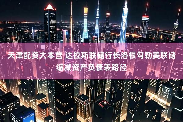 天津配资大本营 达拉斯联储行长洛根勾勒美联储缩减资产负债表路径