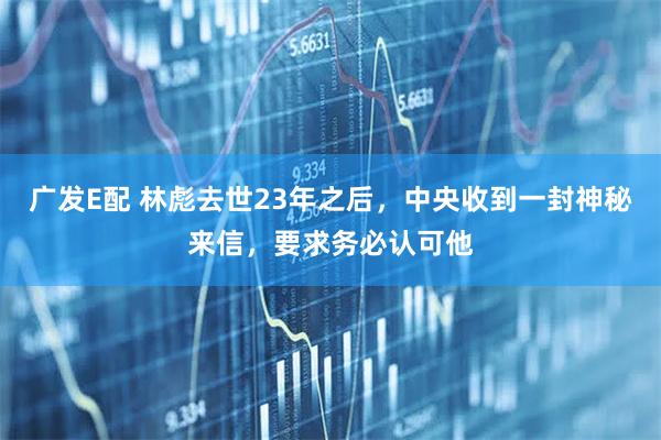 广发E配 林彪去世23年之后，中央收到一封神秘来信，要求务必认可他