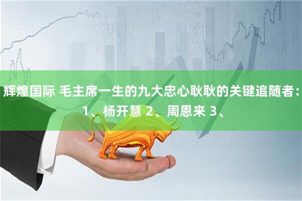 辉煌国际 毛主席一生的九大忠心耿耿的关键追随者： 1、杨开慧 2、周恩来 3、