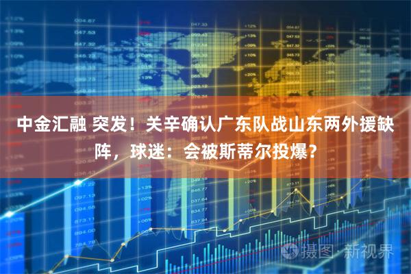 中金汇融 突发！关辛确认广东队战山东两外援缺阵，球迷：会被斯蒂尔投爆？