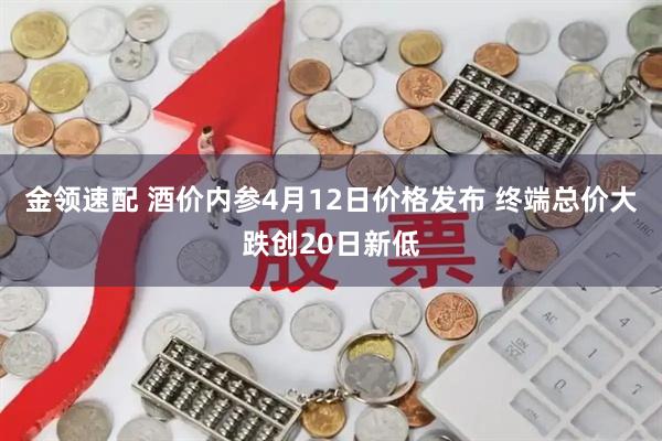 金领速配 酒价内参4月12日价格发布 终端总价大跌创20日新低