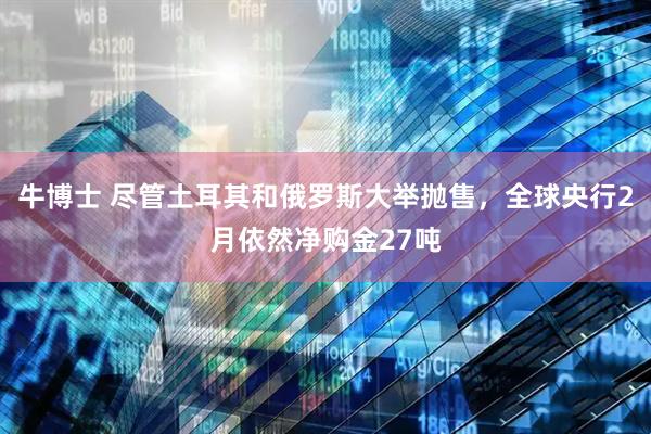 牛博士 尽管土耳其和俄罗斯大举抛售，全球央行2月依然净购金27吨