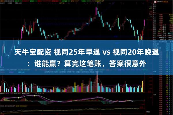 天牛宝配资 视同25年早退 vs 视同20年晚退：谁能赢？算完这笔账，答案很意外