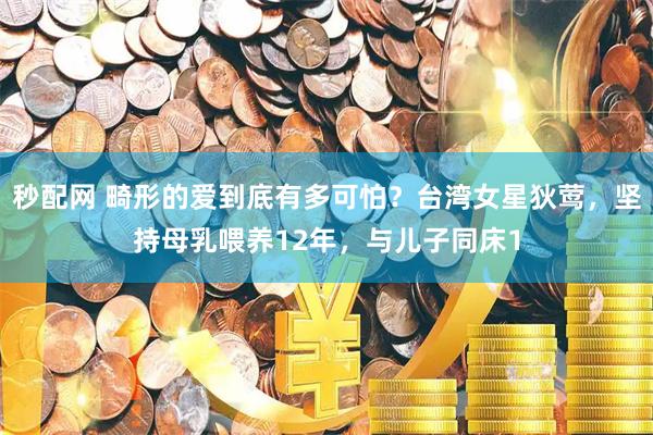 秒配网 畸形的爱到底有多可怕？台湾女星狄莺，坚持母乳喂养12年，与儿子同床1