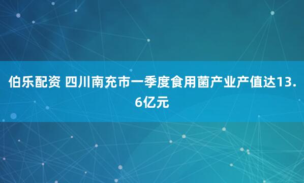 伯乐配资 四川南充市一季度食用菌产业产值达13.6亿元