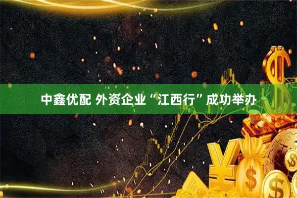 中鑫优配 外资企业“江西行”成功举办
