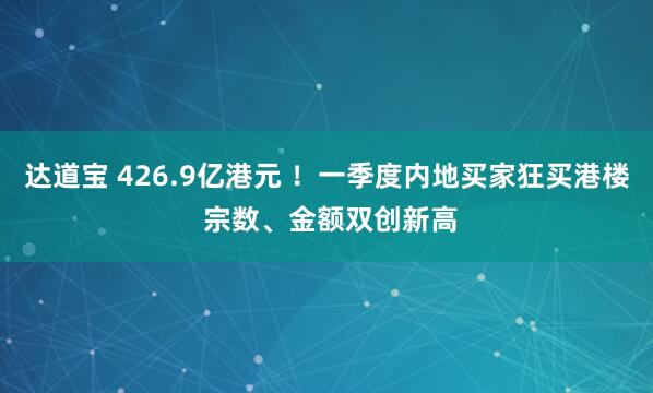 达道宝 426.9亿港元 ！一季度内地买家狂买港楼 宗数、金额双创新高