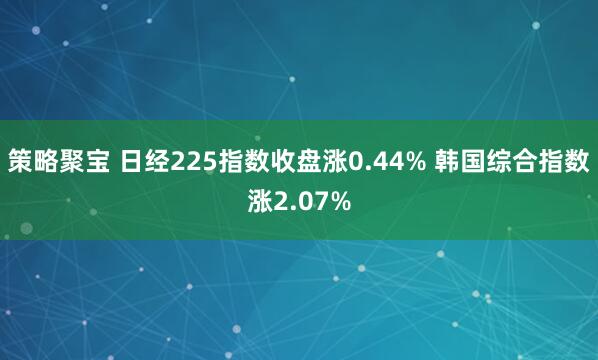 策略聚宝 日经225指数收盘涨0.44% 韩国综合指数涨2.07%