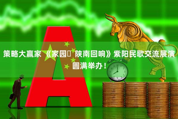 策略大赢家 《家园・陕南回响》紫阳民歌交流展演圆满举办！