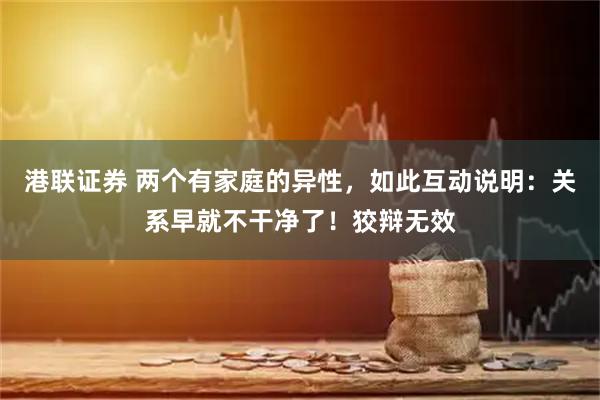 港联证券 两个有家庭的异性，如此互动说明：关系早就不干净了！狡辩无效