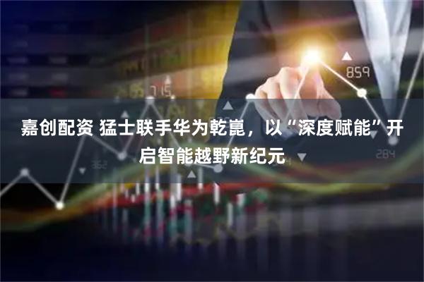 嘉创配资 猛士联手华为乾崑，以“深度赋能”开启智能越野新纪元