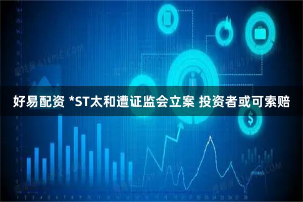 好易配资 *ST太和遭证监会立案 投资者或可索赔
