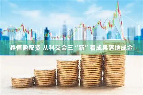 鑫恒盈配资 从科交会三“新”看成果落地成金