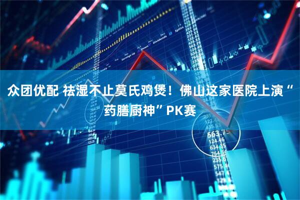 众团优配 祛湿不止莫氏鸡煲！佛山这家医院上演“药膳厨神”PK赛