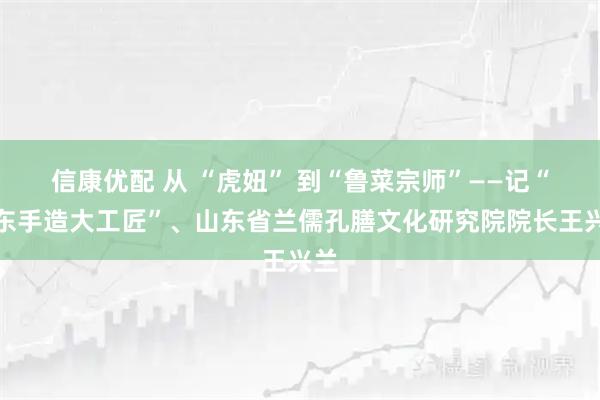 信康优配 从 “虎妞” 到“鲁菜宗师”——记“山东手造大工匠”、山东省兰儒孔膳文化研究院院长王兴兰